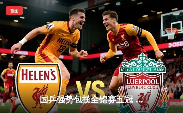 国乒强势包揽全锦赛五冠 王楚钦双线登顶展现统治力