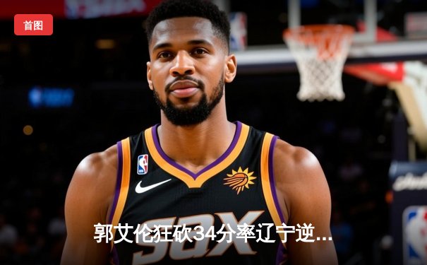 郭艾伦狂砍34分率辽宁逆转广东，CBA总决赛G3上演史诗级对决