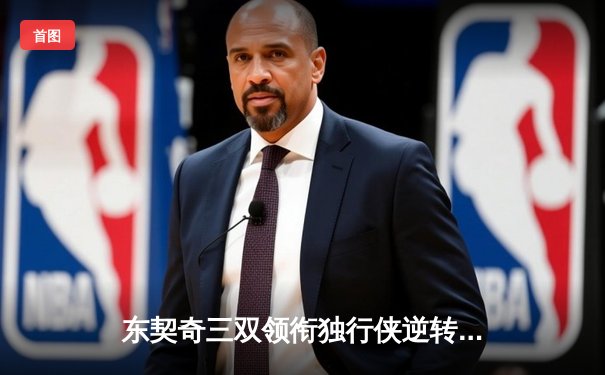 东契奇三双领衔独行侠逆转雄鹿，欧文末节爆发锁定胜局