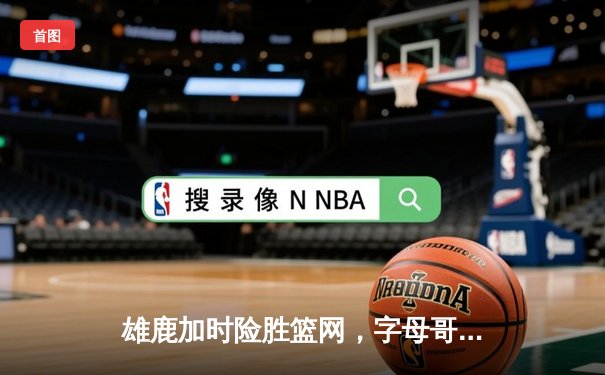 雄鹿加时险胜篮网，字母哥狂砍44分率队逆转